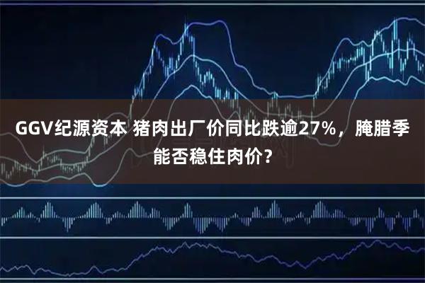 GGV纪源资本 猪肉出厂价同比跌逾27%，腌腊季能否稳住肉价？