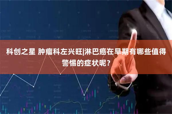 科创之星 肿瘤科左兴旺|淋巴癌在早期有哪些值得警惕的症状呢？
