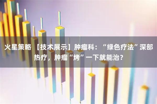 火星策略 【技术展示】肿瘤科：“绿色疗法”深部热疗，肿瘤“烤”一下就能治？