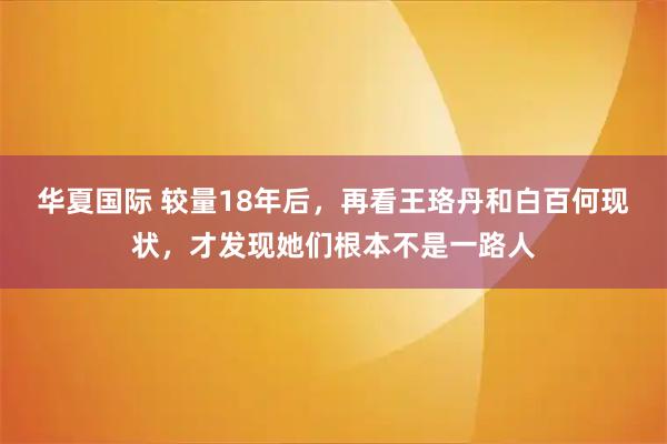 华夏国际 较量18年后,再看王珞丹和白百何现状,才发现她们根本不是一路人
