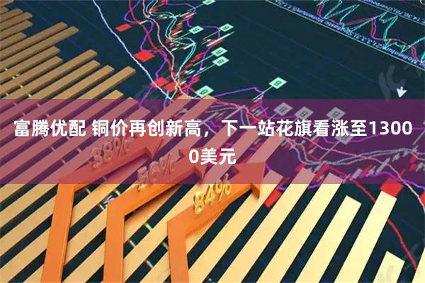 富腾优配 铜价再创新高,下一站花旗看涨至13000美元