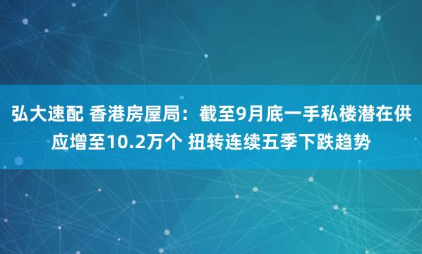 弘大速配 香港房屋局：截至9月底一手私楼潜在供应增至10.2万个 扭转连续五季下跌趋势