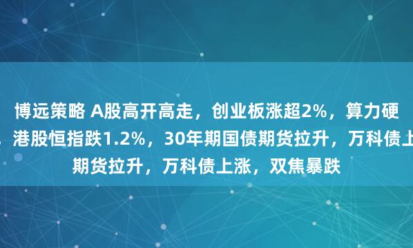 博远策略 A股高开高走，创业板涨超2%，算力硬件、券商爆发，港股恒指跌1.2%，30年期国债期货拉升，万科债上涨，双焦暴跌