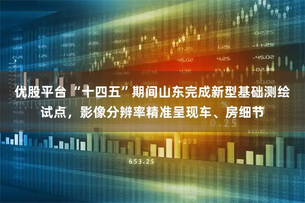 优股平台 “十四五”期间山东完成新型基础测绘试点,影像分辨率精准呈现车、房细节