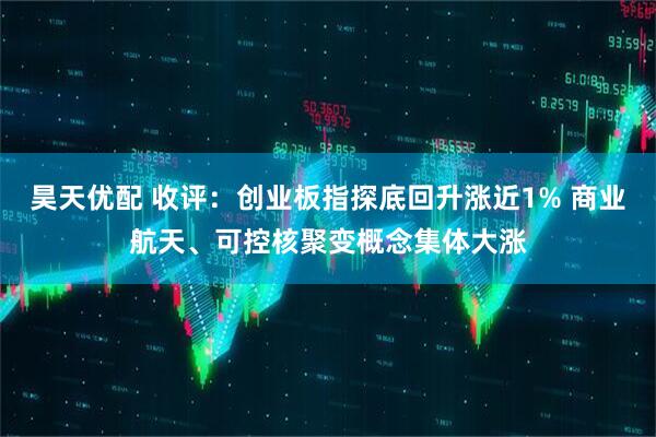 昊天优配 收评:创业板指探底回升涨近1% 商业航天、可控核聚变概念集体大涨