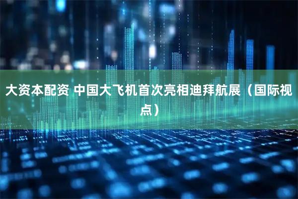 大资本配资 中国大飞机首次亮相迪拜航展(国际视点)