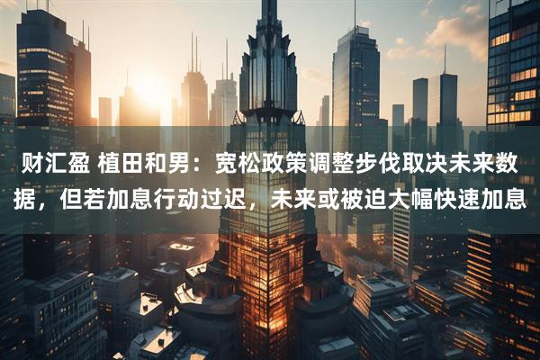 财汇盈 植田和男:宽松政策调整步伐取决未来数据,但若加息行动过迟,未来或被迫大幅快速加息