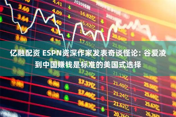 亿融配资 ESPN资深作家发表奇谈怪论: 谷爱凌到中国赚钱是标准的美国式选择