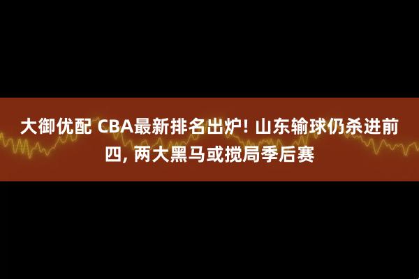 大御优配 CBA最新排名出炉! 山东输球仍杀进前四, 两大黑马或搅局季后赛