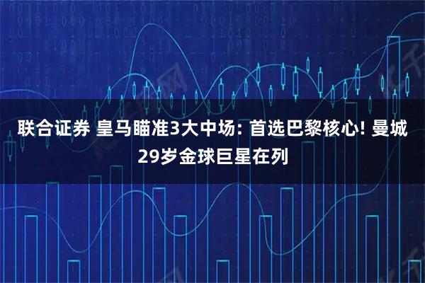 联合证券 皇马瞄准3大中场: 首选巴黎核心! 曼城29岁金球巨星在列