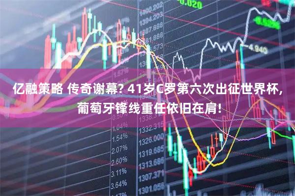 亿融策略 传奇谢幕? 41岁C罗第六次出征世界杯, 葡萄牙锋线重任依旧在肩!