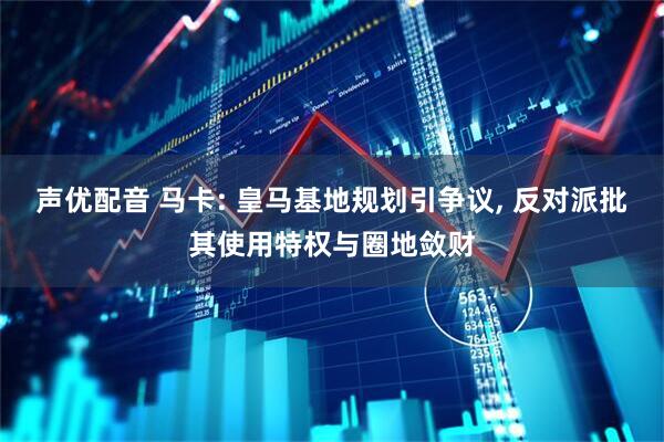 声优配音 马卡: 皇马基地规划引争议, 反对派批其使用特权与圈地敛财